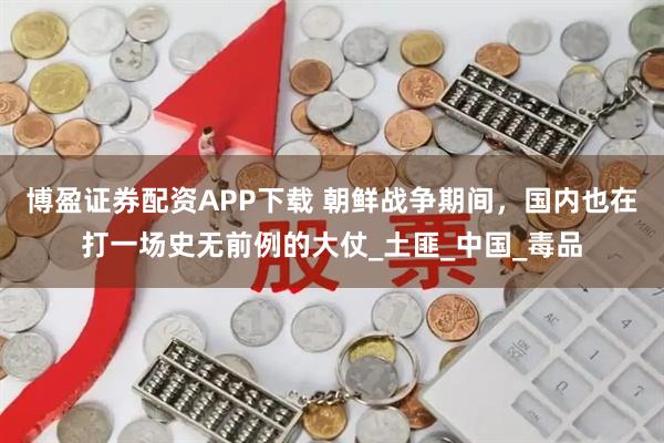 博盈证券配资APP下载 朝鲜战争期间,国内也在打一场史无前例的大仗_土匪_中国_毒品