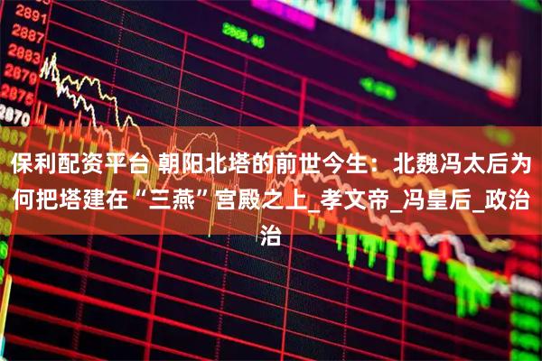 保利配资平台 朝阳北塔的前世今生:北魏冯太后为何把塔建在“三燕”宫殿之上_孝文帝_冯皇后_政治