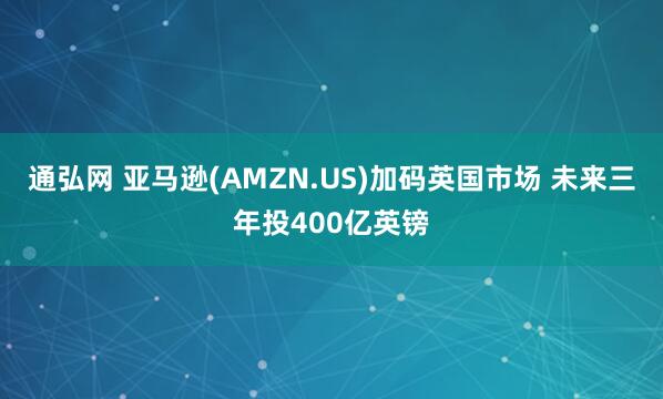 通弘网 亚马逊(AMZN.US)加码英国市场 未来三年投400亿英镑