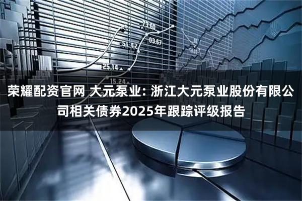 荣耀配资官网 大元泵业: 浙江大元泵业股份有限公司相关债券2025年跟踪评级报告