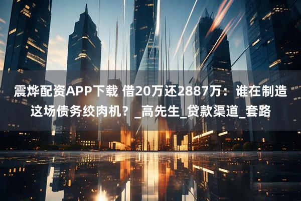 震烨配资APP下载 借20万还2887万:谁在制造这场债务绞肉机?_高先生_贷款渠道_套路
