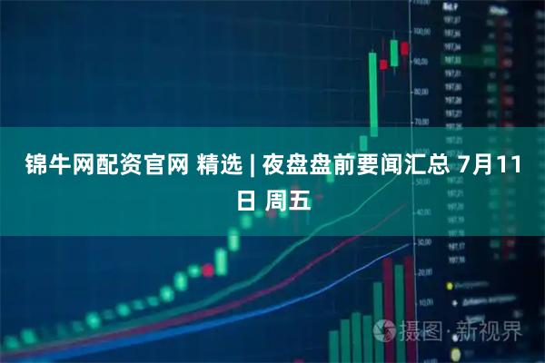 锦牛网配资官网 精选 | 夜盘盘前要闻汇总 7月11日 周五