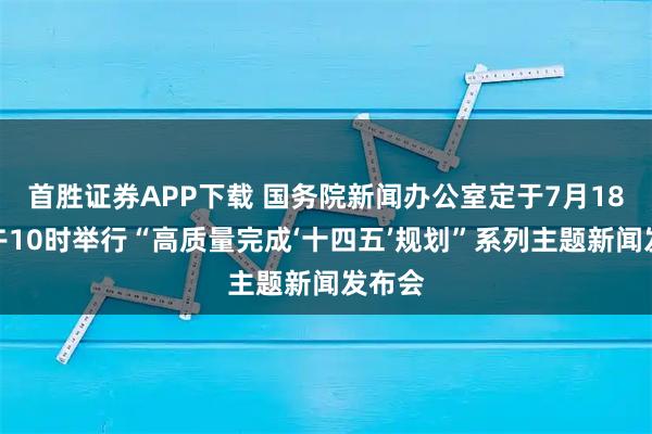 首胜证券APP下载 国务院新闻办公室定于7月18日上午10时举行“高质量完成‘十四五’规划”系列主题新闻发布会