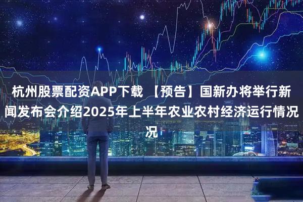 杭州股票配资APP下载 【预告】国新办将举行新闻发布会介绍2025年上半年农业农村经济运行情况
