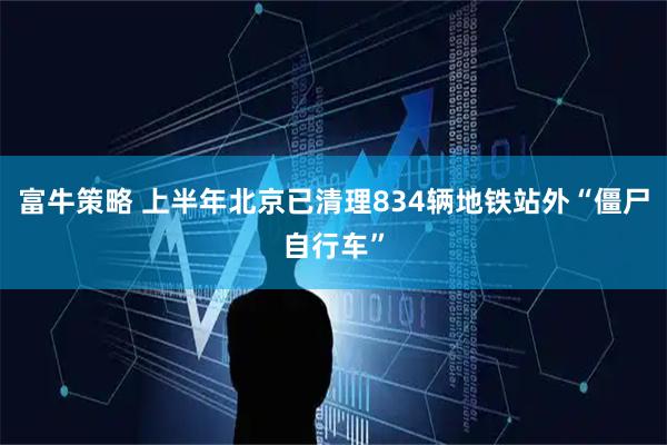 富牛策略 上半年北京已清理834辆地铁站外“僵尸自行车”