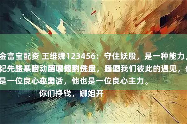 金富宝配资 王维娜123456：守住妖股，是一种能力。
纪先生从启动到吸筹到洗盘，我们从低位的筹码买入，一路奉陪，感谢他的付出，感恩我们彼此的遇见，他是一位性情中人。
说句心里话，他也是一位良心主力。
你们挣钱，娜姐开