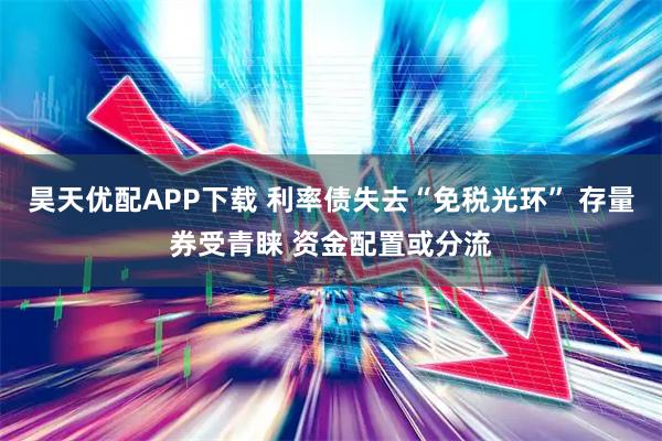 昊天优配APP下载 利率债失去“免税光环” 存量券受青睐 资金配置或分流