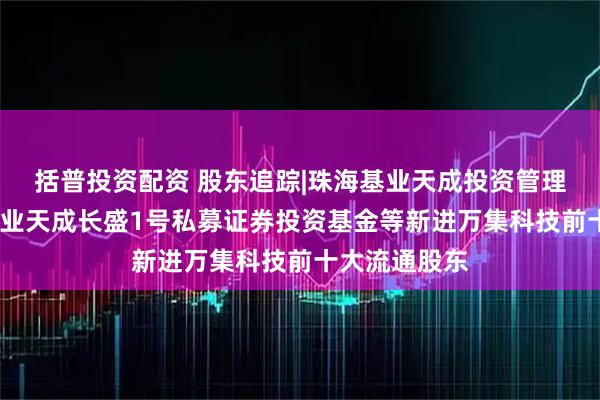 括普投资配资 股东追踪|珠海基业天成投资管理有限公司-基业天成长盛1号私募证券投资基金等新进万集科技前十大流通股东