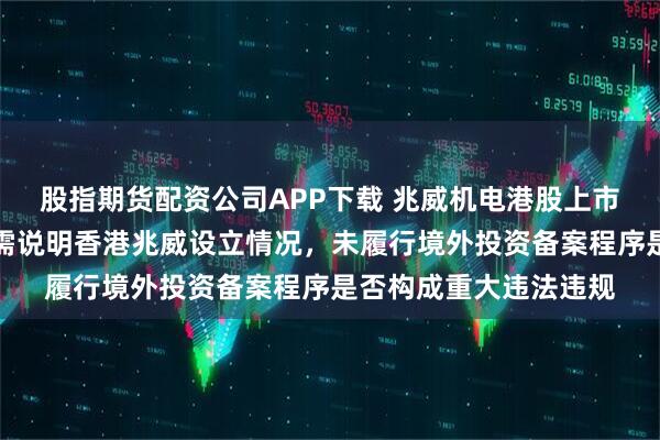 股指期货配资公司APP下载 兆威机电港股上市收证监会反馈意见:需说明香港兆威设立情况,未履行境外投资备案程序是否构成重大违法违规