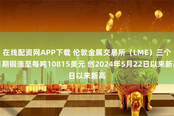 在线配资网APP下载 伦敦金属交易所（LME）三个月期铜涨至每吨10815美元 创2024年5月22日以来新高