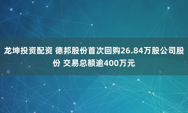 龙坤投资配资 德邦股份首次回购26.84万股公司股份 交易总额逾400万元