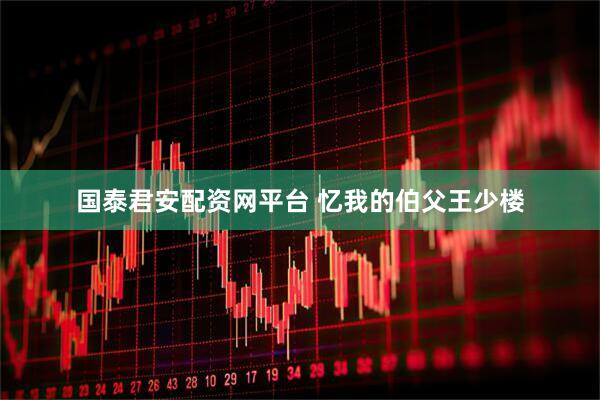 国泰君安配资网平台 忆我的伯父王少楼