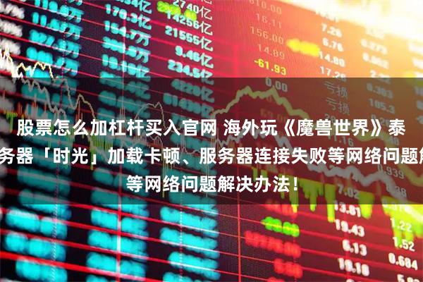 股票怎么加杠杆买入官网 海外玩《魔兽世界》泰坦重铸服务器「时光」加载卡顿、服务器连接失败等网络问题解决办法!