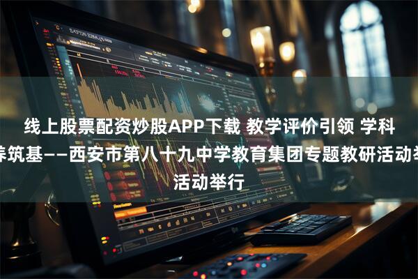 线上股票配资炒股APP下载 教学评价引领 学科素养筑基——西安市第八十九中学教育集团专题教研活动举行