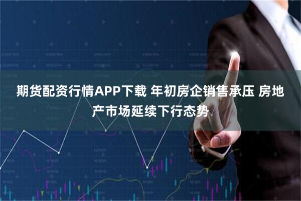 期货配资行情APP下载 年初房企销售承压 房地产市场延续下行态势