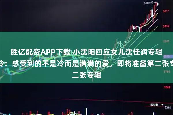 胜亿配资APP下载 小沈阳回应女儿沈佳润专辑遇冷：感受到的不是冷而是满满的爱，即将准备第二张专辑