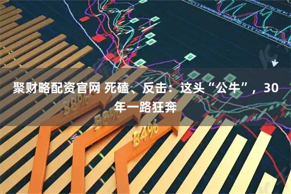 聚财略配资官网 死磕、反击：这头“公牛”，30年一路狂奔