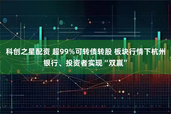 科创之星配资 超99%可转债转股 板块行情下杭州银行、投资者实现“双赢”