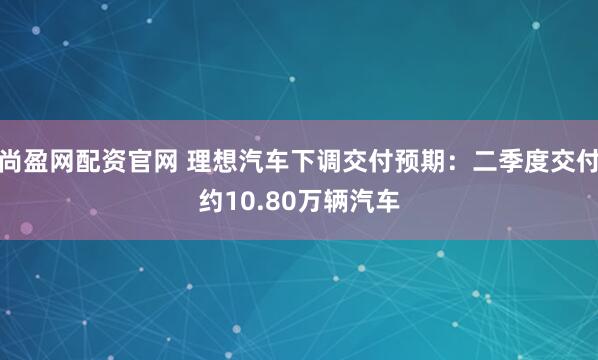 尚盈网配资官网 理想汽车下调交付预期：二季度交付约10.80万辆汽车