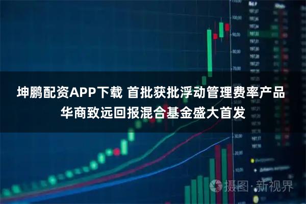 坤鹏配资APP下载 首批获批浮动管理费率产品 华商致远回报混合基金盛大首发