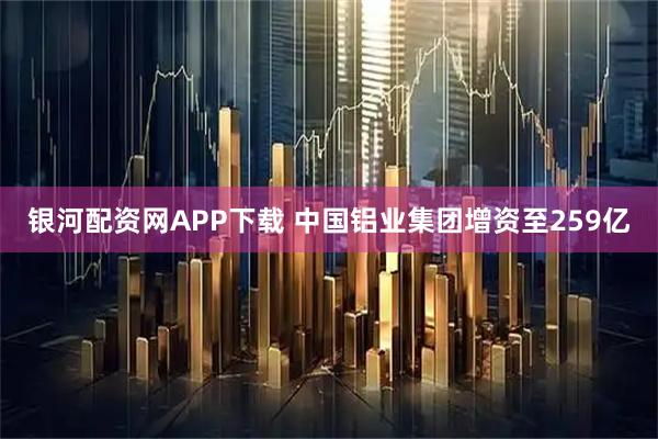 银河配资网APP下载 中国铝业集团增资至259亿