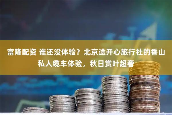 富隆配资 谁还没体验？北京途开心旅行社的香山私人缆车体验，秋日赏叶超奢