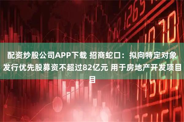 配资炒股公司APP下载 招商蛇口：拟向特定对象发行优先股募资不超过82亿元 用于房地产开发项目