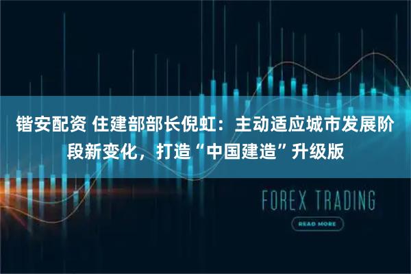 锴安配资 住建部部长倪虹：主动适应城市发展阶段新变化，打造“中国建造”升级版