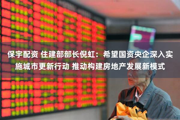 保宇配资 住建部部长倪虹：希望国资央企深入实施城市更新行动 推动构建房地产发展新模式