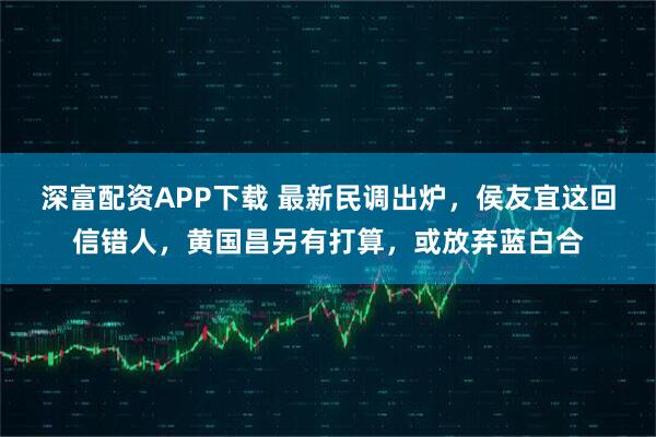 深富配资APP下载 最新民调出炉,侯友宜这回信错人,黄国昌另有打算,或放弃蓝白合