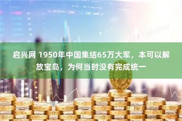 启兴网 1950年中国集结65万大军，本可以解放宝岛，为何当时没有完成统一