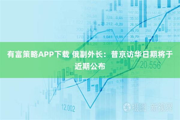有富策略APP下载 俄副外长：普京访华日期将于近期公布