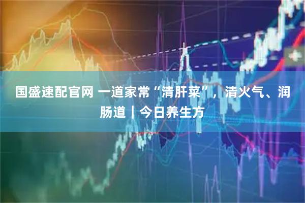 国盛速配官网 一道家常“清肝菜”，清火气、润肠道｜今日养生方