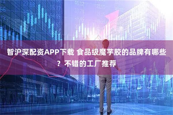 智沪深配资APP下载 食品级魔芋胶的品牌有哪些？不错的工厂推荐